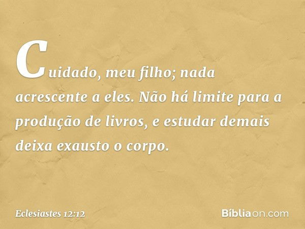 Cuidado, meu filho; nada acrescente a eles.
Não há limite para a produção de livros, e estudar demais deixa exausto o corpo. -- Eclesiastes 12:12