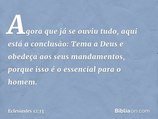 Agora que já se ouviu tudo,
aqui está a conclusão:
Tema a Deus
e obedeça aos seus mandamentos,
porque isso é o essencial para o homem. -- Eclesiastes 12:13