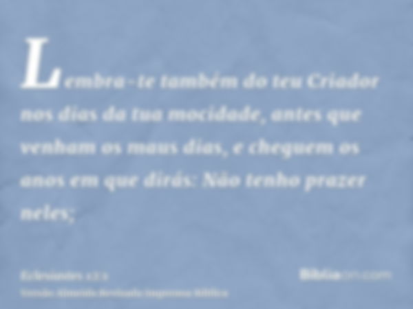 Lembra-te também do teu Criador nos dias da tua mocidade, antes que venham os maus dias, e cheguem os anos em que dirás: Não tenho prazer neles;