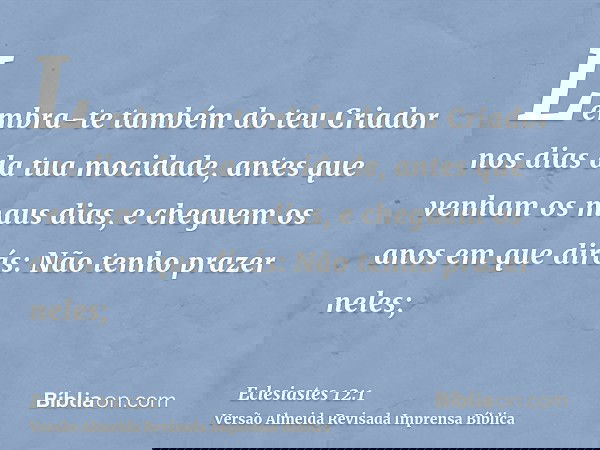 Lembra-te também do teu Criador nos dias da tua mocidade, antes que venham os maus dias, e cheguem os anos em que dirás: Não tenho prazer neles;