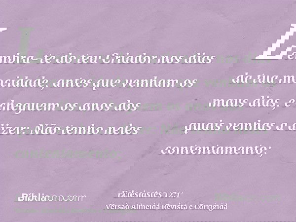 Lembra-te do teu Criador nos dias da tua mocidade, antes que venham os maus dias, e cheguem os anos dos quais venhas a dizer: Não tenho neles contentamento;