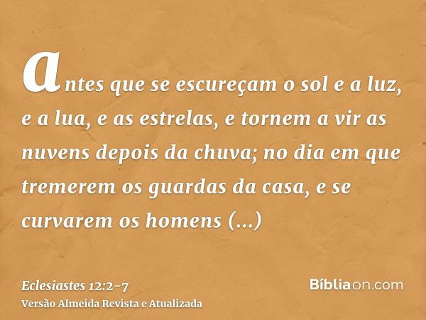 antes que se escureçam o sol e a luz, e a lua, e as estrelas, e tornem a vir as nuvens depois da chuva;no dia em que tremerem os guardas da casa, e se curvarem 