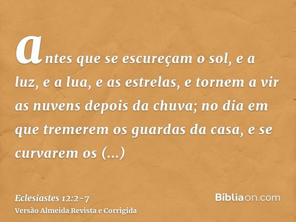 antes que se escureçam o sol, e a luz, e a lua, e as estrelas, e tornem a vir as nuvens depois da chuva;no dia em que tremerem os guardas da casa, e se curvarem