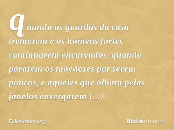 quando os guardas da casa tremerem
e os homens fortes
caminharem encurvados;
quando pararem os moedores
por serem poucos,
e aqueles que olham pelas janelas
enxe