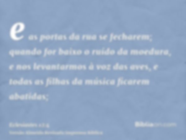 e as portas da rua se fecharem; quando for baixo o ruído da moedura, e nos levantarmos à voz das aves, e todas as filhas da música ficarem abatidas;