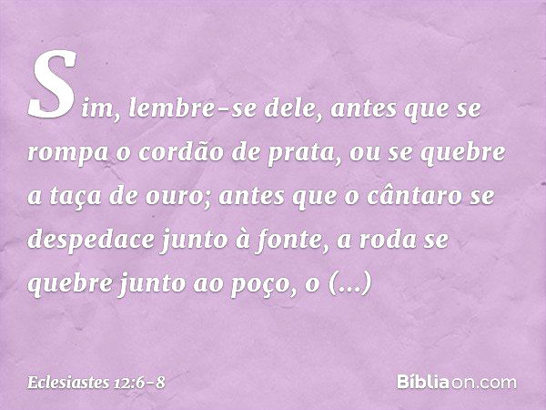 Sim, lembre-se dele,
antes que se rompa o cordão de prata,
ou se quebre a taça de ouro;
antes que o cântaro se despedace
junto à fonte,
a roda se quebre junto a