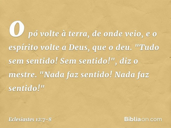 o pó volte à terra, de onde veio,
e o espírito volte a Deus, que o deu. "Tudo sem sentido! Sem sentido!",
diz o mestre.
"Nada faz sentido!
Nada faz sentido!" --