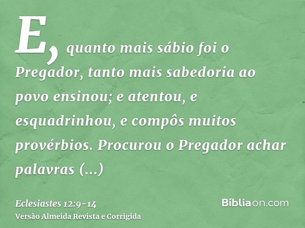 E, quanto mais sábio foi o Pregador, tanto mais sabedoria ao povo ensinou; e atentou, e esquadrinhou, e compôs muitos provérbios.Procurou o Pregador achar palav