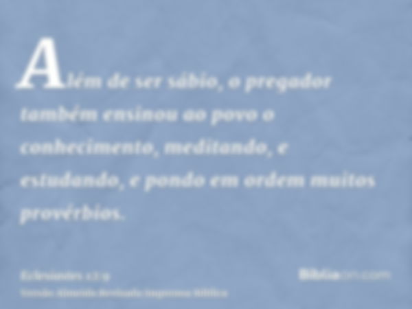 Além de ser sábio, o pregador também ensinou ao povo o conhecimento, meditando, e estudando, e pondo em ordem muitos provérbios.