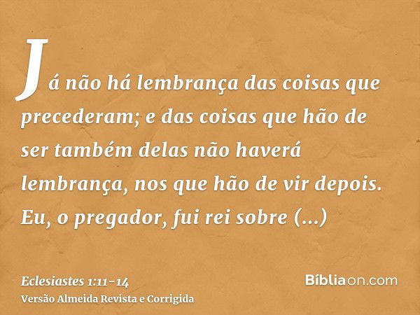 Já não há lembrança das coisas que precederam; e das coisas que hão de ser também delas não haverá lembrança, nos que hão de vir depois.Eu, o pregador, fui rei 