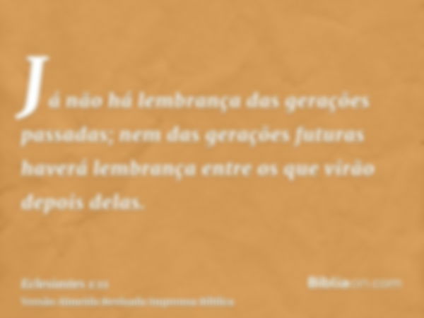 Já não há lembrança das gerações passadas; nem das gerações futuras haverá lembrança entre os que virão depois delas.