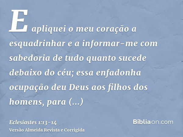 E apliquei o meu coração a esquadrinhar e a informar-me com sabedoria de tudo quanto sucede debaixo do céu; essa enfadonha ocupação deu Deus aos filhos dos home