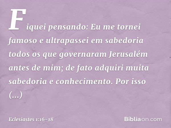 Fiquei pensando: Eu me tornei famoso e ultrapassei em sabedoria todos os que governaram Jerusalém antes de mim; de fato adquiri muita sabedoria e conhecimento. 