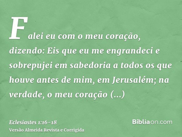 Falei eu com o meu coração, dizendo: Eis que eu me engrandeci e sobrepujei em sabedoria a todos os que houve antes de mim, em Jerusalém; na verdade, o meu coraç