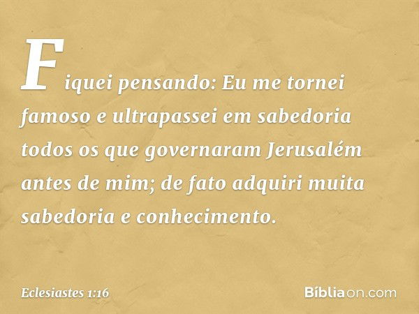 Fiquei pensando: Eu me tornei famoso e ultrapassei em sabedoria todos os que governaram Jerusalém antes de mim; de fato adquiri muita sabedoria e conhecimento. 