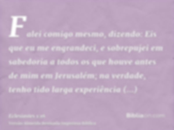 Falei comigo mesmo, dizendo: Eis que eu me engrandeci, e sobrepujei em sabedoria a todos os que houve antes de mim em Jerusalém; na verdade, tenho tido larga ex