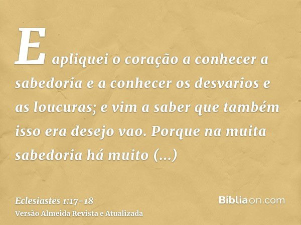 E apliquei o coração a conhecer a sabedoria e a conhecer os desvarios e as loucuras; e vim a saber que também isso era desejo vao.Porque na muita sabedoria há m