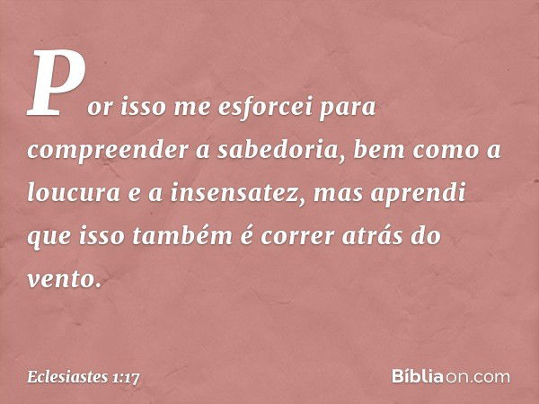 Por isso me esforcei para compreender a sabedoria, bem como a loucura e a insensatez, mas aprendi que isso também é correr atrás do vento. -- Eclesiastes 1:17