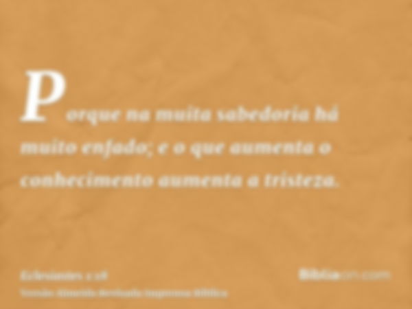 Porque na muita sabedoria há muito enfado; e o que aumenta o conhecimento aumenta a tristeza.