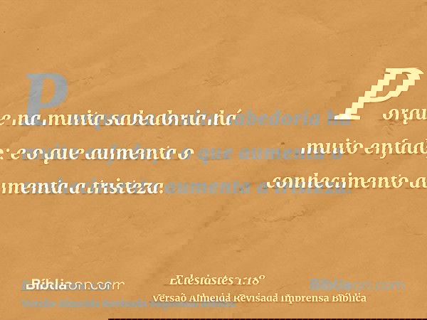 Porque na muita sabedoria há muito enfado; e o que aumenta o conhecimento aumenta a tristeza.