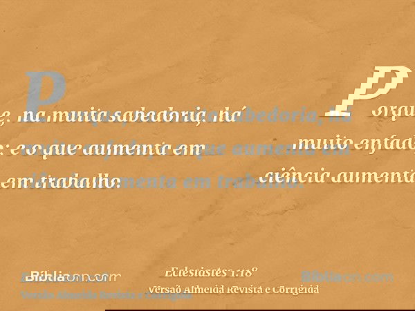 Porque, na muita sabedoria, há muito enfado; e o que aumenta em ciência aumenta em trabalho.