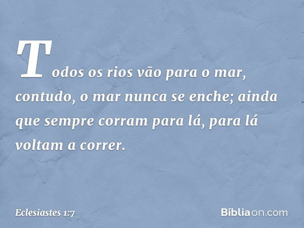 Todos os rios vão para o mar,
contudo, o mar nunca se enche;
ainda que sempre corram para lá,
para lá voltam a correr. -- Eclesiastes 1:7