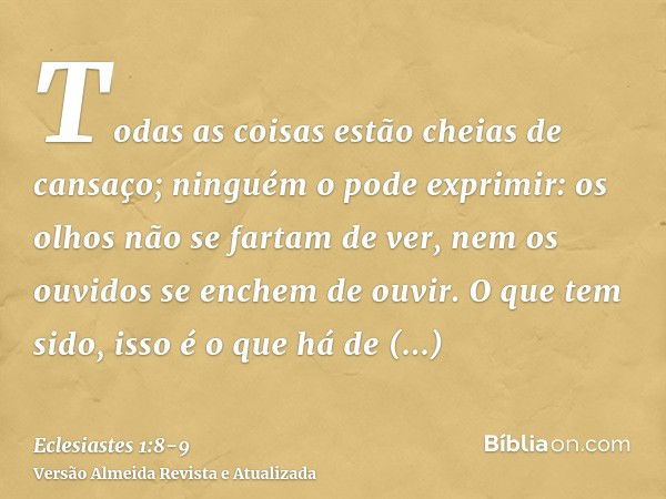 Todas as coisas estão cheias de cansaço; ninguém o pode exprimir: os olhos não se fartam de ver, nem os ouvidos se enchem de ouvir.O que tem sido, isso é o que 