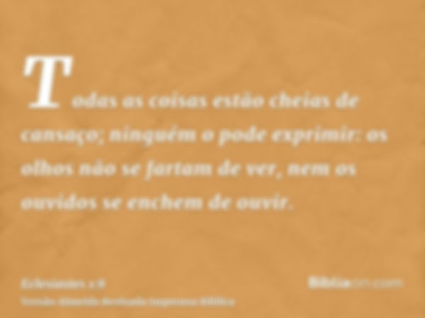 Todas as coisas estão cheias de cansaço; ninguém o pode exprimir: os olhos não se fartam de ver, nem os ouvidos se enchem de ouvir.