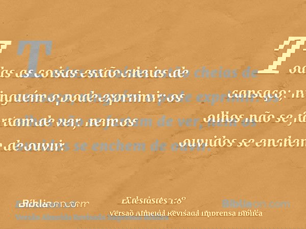 Todas as coisas estão cheias de cansaço; ninguém o pode exprimir: os olhos não se fartam de ver, nem os ouvidos se enchem de ouvir.