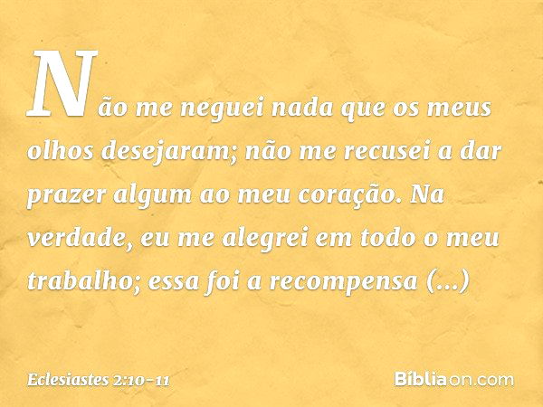 Não me neguei nada
que os meus olhos desejaram;
não me recusei a dar prazer algum
ao meu coração.
Na verdade, eu me alegrei
em todo o meu trabalho;
essa foi a r