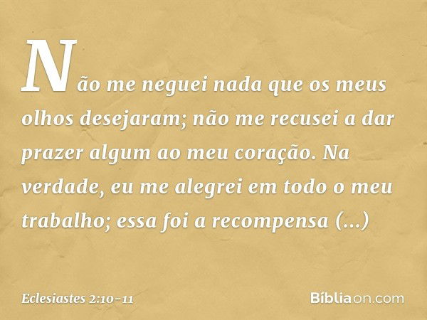 Não me neguei nada
que os meus olhos desejaram;
não me recusei a dar prazer algum
ao meu coração.
Na verdade, eu me alegrei
em todo o meu trabalho;
essa foi a r