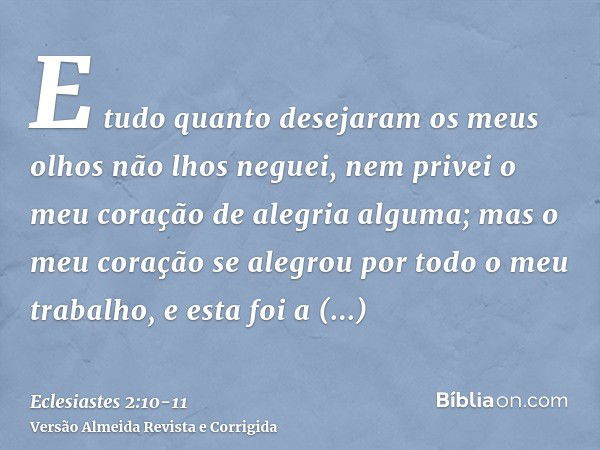 E tudo quanto desejaram os meus olhos não lhos neguei, nem privei o meu coração de alegria alguma; mas o meu coração se alegrou por todo o meu trabalho, e esta 