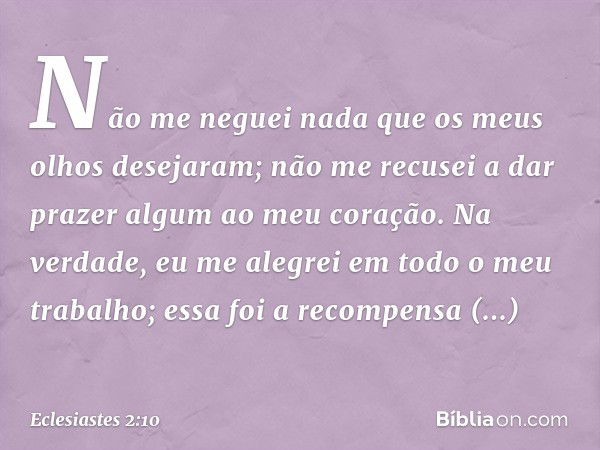 Não me neguei nada
que os meus olhos desejaram;
não me recusei a dar prazer algum
ao meu coração.
Na verdade, eu me alegrei
em todo o meu trabalho;
essa foi a r