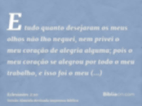 E tudo quanto desejaram os meus olhos não lho neguei, nem privei o meu coração de alegria alguma; pois o meu coração se alegrou por todo o meu trabalho, e isso 