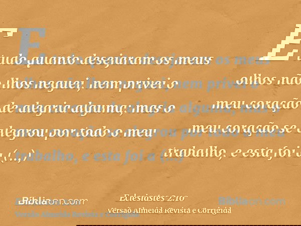 E tudo quanto desejaram os meus olhos não lhos neguei, nem privei o meu coração de alegria alguma; mas o meu coração se alegrou por todo o meu trabalho, e esta 