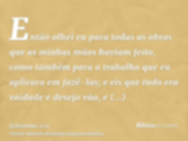 Então olhei eu para todas as obras que as minhas mãos haviam feito, como também para o trabalho que eu aplicara em fazê-las; e eis que tudo era vaidade e desejo