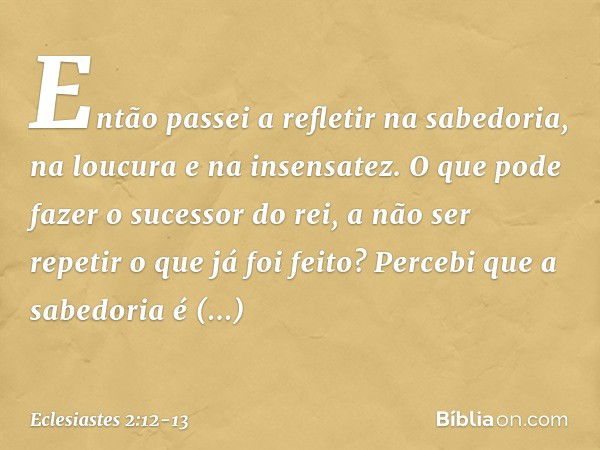 Então passei a refletir na sabedoria,
na loucura e na insensatez.
O que pode fazer o sucessor do rei,
a não ser repetir o que já foi feito? Percebi que a sabedo