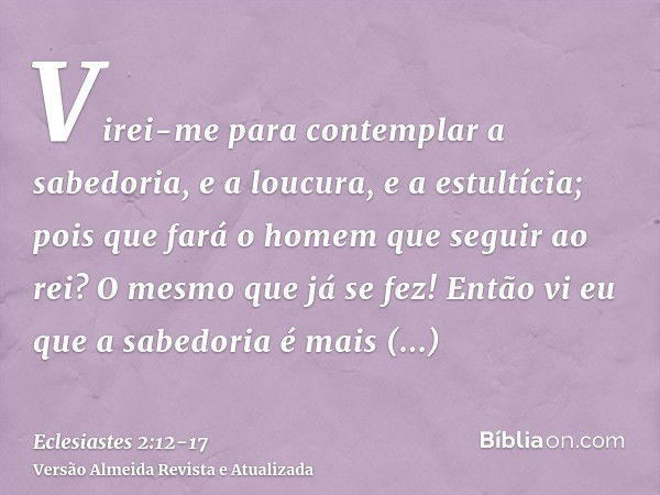 Virei-me para contemplar a sabedoria, e a loucura, e a estultícia; pois que fará o homem que seguir ao rei? O mesmo que já se fez!Então vi eu que a sabedoria é 