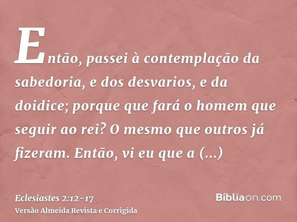 Então, passei à contemplação da sabedoria, e dos desvarios, e da doidice; porque que fará o homem que seguir ao rei? O mesmo que outros já fizeram.Então, vi eu 