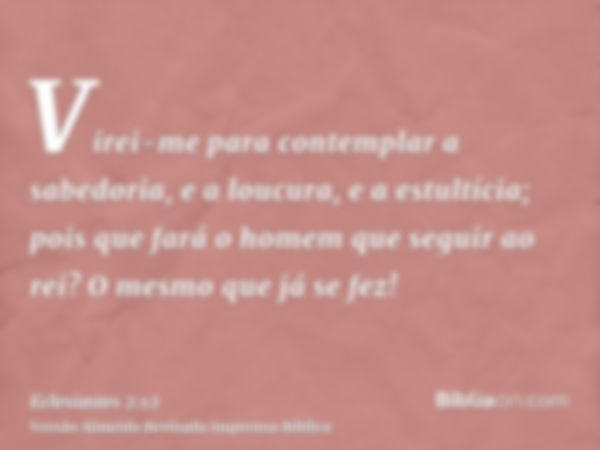 Virei-me para contemplar a sabedoria, e a loucura, e a estultícia; pois que fará o homem que seguir ao rei? O mesmo que já se fez!