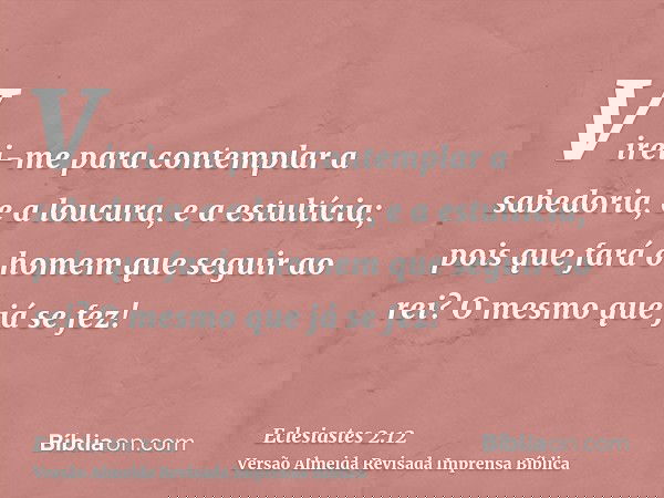 Virei-me para contemplar a sabedoria, e a loucura, e a estultícia; pois que fará o homem que seguir ao rei? O mesmo que já se fez!