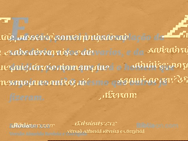 Então, passei à contemplação da sabedoria, e dos desvarios, e da doidice; porque que fará o homem que seguir ao rei? O mesmo que outros já fizeram.