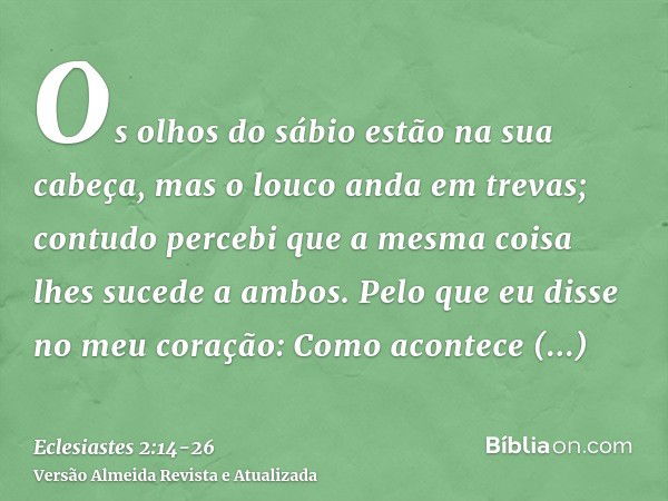 Os olhos do sábio estão na sua cabeça, mas o louco anda em trevas; contudo percebi que a mesma coisa lhes sucede a ambos.Pelo que eu disse no meu coração: Como 