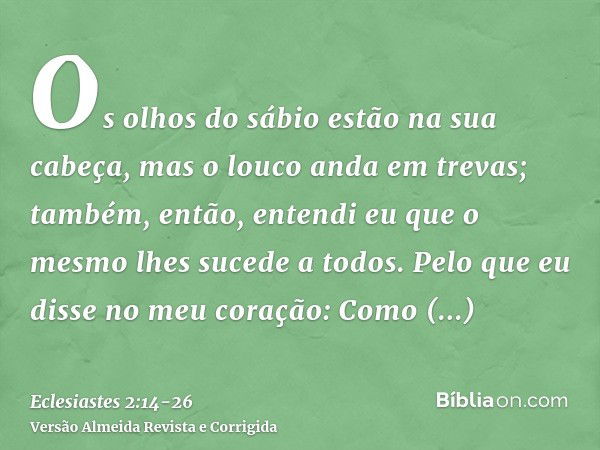 Os olhos do sábio estão na sua cabeça, mas o louco anda em trevas; também, então, entendi eu que o mesmo lhes sucede a todos.Pelo que eu disse no meu coração: C