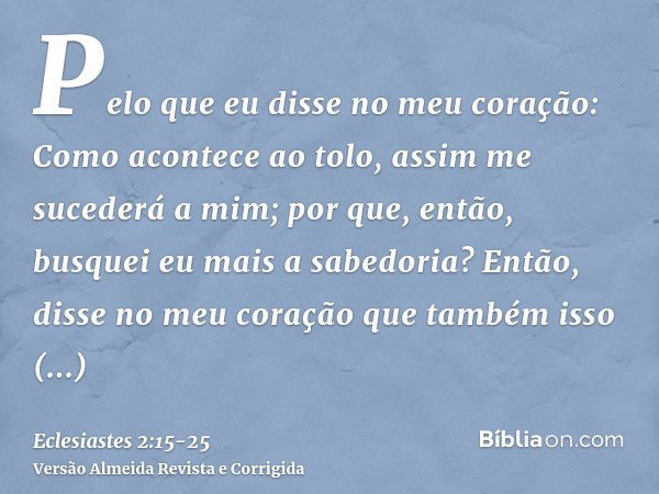 Pelo que eu disse no meu coração: Como acontece ao tolo, assim me sucederá a mim; por que, então, busquei eu mais a sabedoria? Então, disse no meu coração que t