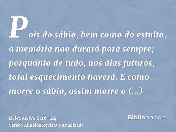 Pois do sábio, bem como do estulto, a memória não durará para sempre; porquanto de tudo, nos dias futuros, total esquecimento haverá. E como morre o sábio, assi