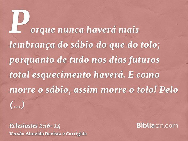 Porque nunca haverá mais lembrança do sábio do que do tolo; porquanto de tudo nos dias futuros total esquecimento haverá. E como morre o sábio, assim morre o to