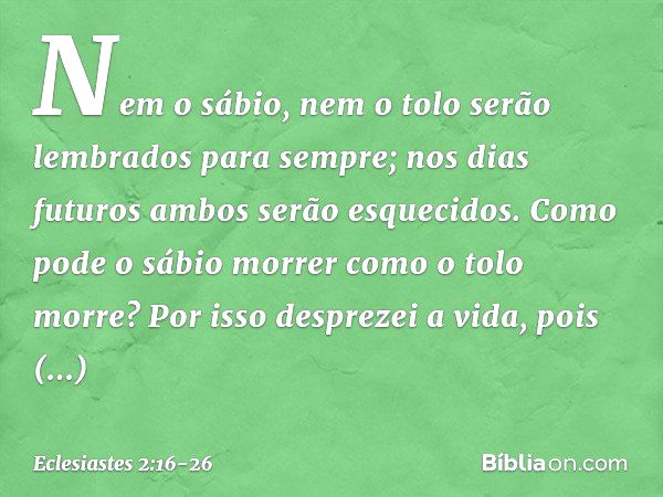 Nem o sábio, nem o tolo
serão lembrados para sempre;
nos dias futuros
ambos serão esquecidos.
Como pode o sábio morrer
como o tolo morre? Por isso desprezei a v