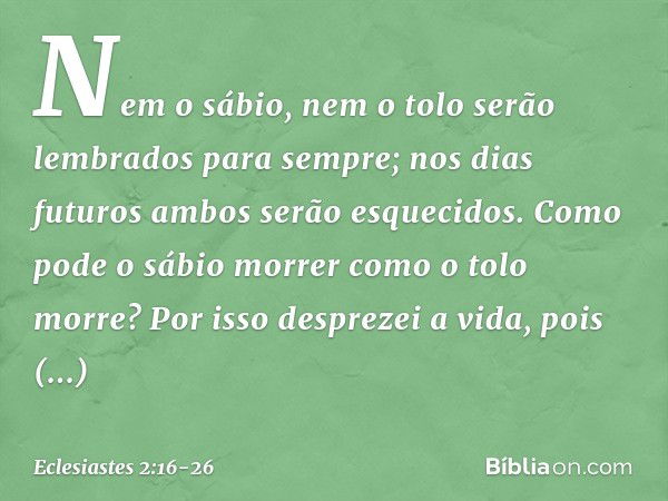 Nem o sábio, nem o tolo
serão lembrados para sempre;
nos dias futuros
ambos serão esquecidos.
Como pode o sábio morrer
como o tolo morre? Por isso desprezei a v