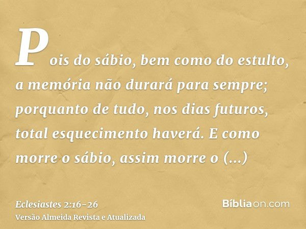 Pois do sábio, bem como do estulto, a memória não durará para sempre; porquanto de tudo, nos dias futuros, total esquecimento haverá. E como morre o sábio, assi